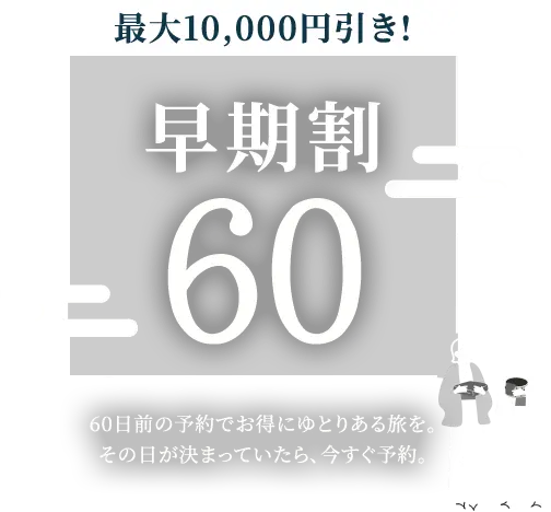 最大10,000円引き！早期割60 60日前の予約でお得にゆとりある旅を。その日が決まっていたら、今すぐ予約。