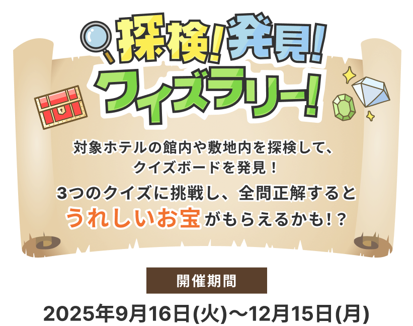 深検！発見！クイズラリー！対象ホテルの館内や敷地内を探検して、クイズボードを発見！ 3つのクイズに挑戦し、全問正解するとうれしいお宝がもらえるかも！？ 開催期間 2025年9月16日(火)～12月15日(月)※対象ホテルは下記一覧をご覧ください